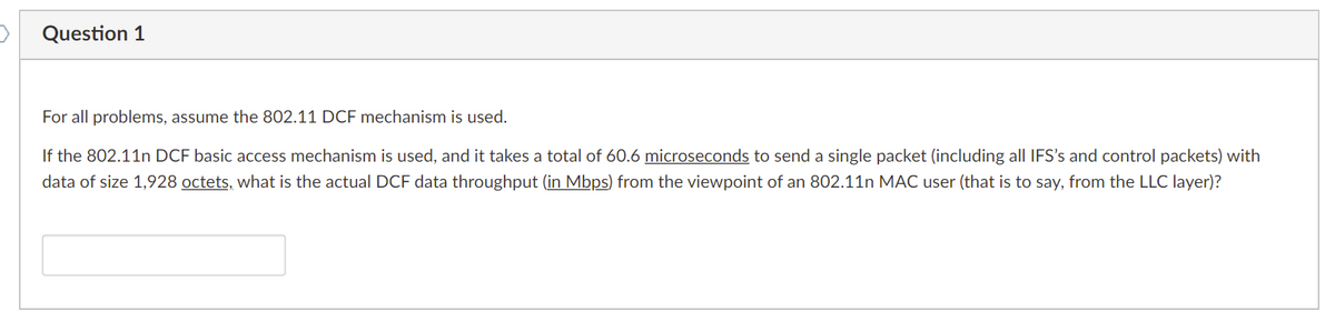 Question 1
For all problems, assume the 802.11 DCF mechanism is used.
If the 802.11n DCF basic access mechanism is used, and it takes a total of 60.6 microseconds to send a single packet (including all IFS's and control packets) with
data of size 1,928 octets, what is the actual DCF data throughput (in Mbps) from the viewpoint of an 802.11n MAC user (that is to say, from the LLC layer)?
