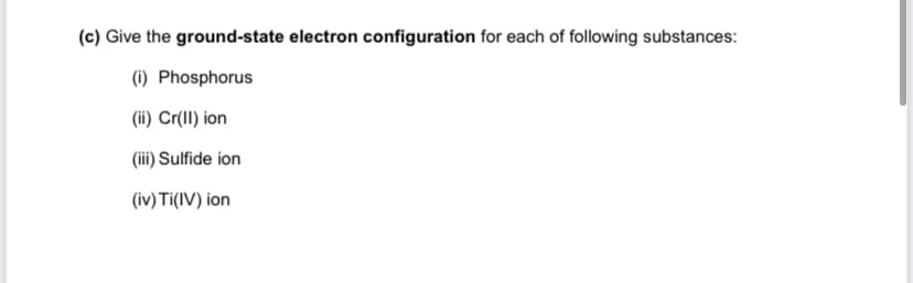 (c) Give the ground-state electron configuration for each of following substances:
(i) Phosphorus
(ii) Cr(II) ion
(iii) Sulfide ion
(iv) Ti(IV) ion
