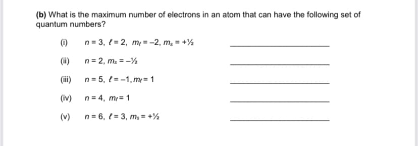 (b) What is the maximum number of electrons in an atom that can have the following set of
quantum numbers?
(i)
n = 3, { = 2, m = -2, m, = +½
(i)
n = 2, ms = -½
(i)
n = 5, { = -1, m= 1
(iv)
n = 4, m= 1
(v)
n = 6, { = 3, m; = +½
