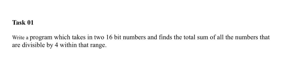 Task 01
Write a program which takes in two 16 bit numbers and finds the total sum of all the numbers that
are divisible by 4 within that range.
