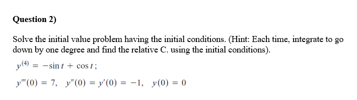 Question 2)
Solve the initial value problem having the initial conditions. (Hint: Each time, integrate to go
down by one degree and find the relative C. using the initial conditions).
y(4) = -sin t + cos t;
%3D
y"(0) = 7, y"(0) = y'(0) = -1, y(0) = 0
