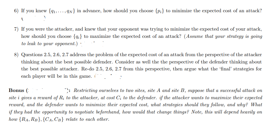 6) If you knew {q1,..., qN} in advance, how should you choose {p;} to minimize the expected cost of an attack?
7) If you were the attacker, and knew that your opponent was trying to minimize the expected cost of your attack,
how should you choose {q;} to maximize the expected cost of an attack? (Assume that your strategy is going
to leak to your opponent.)
8) Questions 2.5, 2.6, 2.7 address the problem of the expected cost of an attack from the perspective of the attacker
thinking about the best possible defender. Consider as well the the perspective of the defender thinking about
the best possible attacker. Re-do 2.5, 2.6, 2.7 from this perspective, then argue what the 'final' strategies for
each player will be in this game.
Bonus (:
";: Restricting ourselves to two sites, site A and site B, suppose that a successful attack on
site i gives a reward of R; to the attacker, at cost C; to the defender. if the attacker wants to maximize their expected
reward, and the defender wants to minimize their expected cost, what strategies should they follow, and why? What
if they had the opportunity to negotiate beforehand, how would that change things? Note, this will depend heavily on
how {RA, RB}, {Ca, CB} relate to each other.
