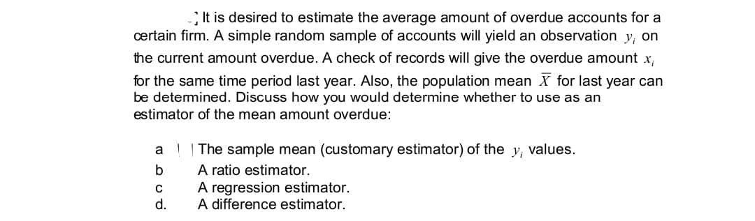 It is desired to estimate the average amount of overdue accounts for a
certain firm. A simple random sample of accounts will yield an observation y, on
the current amount overdue. A check of records will give the overdue amount x,
for the same time period last year. Also, the population mean X for last year can
be detemined. Discuss how you would determine whether to use as an
estimator of the mean amount overdue:
a | The sample mean (customary estimator) of the y, values.
A ratio estimator.
A regression estimator.
A difference estimator.
d.
