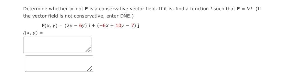 Determine whether or not F is a conservative vector field. If it is, find a function f such that F = Vf. (If
the vector field is not conservative, enter DNE.)
F(x, y) = (2x - 6y) i + (-6x + 10y - 7) j
f(x, y) =
