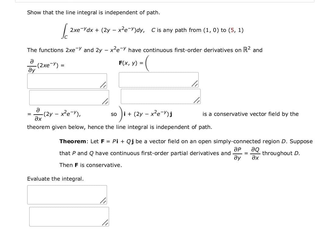 Show that the line integral is independent of path.
2xe-Ydx + (2y - x2e-Y)dy, Cis any path from (1, 0) to (5, 1)
The functions 2xe Y and 2y - x?e-Y have continuous first-order derivatives on R2 and
F(x, y) =
-(2xe-Y)
ду
(2y-
ax
ey - xe-Y),
i + (2y - x?e-Y)j
is a conservative vector field by the
so
=
theorem given below, hence the line integral is independent of path.
Theorem: Let F = Pi + Qj be a vector field on an open simply-connected region D. Suppose
aQ
throughout D.
ax
that P and Q have continuous first-order partial derivatives and
%3D
Then F is conservative.
Evaluate the integral.
