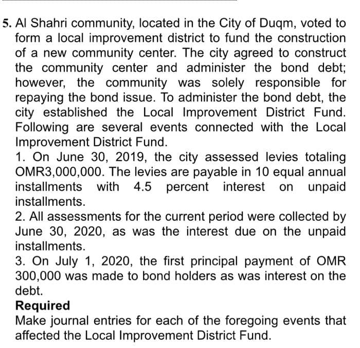 5. Al Shahri community, located in the City of Duqm, voted to
form a local improvement district to fund the construction
of a new community center. The city agreed to construct
the community center and administer the bond debt;
however, the community was solely responsible for
repaying the bond issue. To administer the bond debt, the
city established the Local Improvement District Fund.
Following are several events connected with the Local
Improvement District Fund.
1. On June 30, 2019, the city assessed levies totaling
OMR3,000,000. The levies are payable in 10 equal annual
installments with 4.5 percent interest on unpaid
installments.
2. All assessments for the current period were collected by
June 30, 2020, as was the interest due on the unpaid
installments.
3. On July 1, 2020, the first principal payment of OMR
300,000 was made to bond holders as was interest on the
debt.
Required
Make journal entries for each of the foregoing events that
affected the Local Improvement District Fund.
