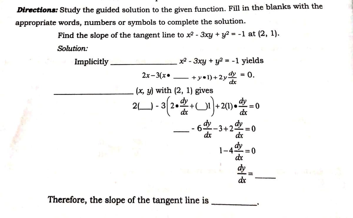 1-42 =0
Directions: Study the guided solution to the given function. Fill in the blanks with the
appropriate words, numbers or symbols to complete the solution.
Find the slope of the tangent line to x2 - 3xy + y? = -1 at (2, 1).
Solution:
Implicitly
x2 - 3xy + y2 = -1 yields
2х - 3(х°
dy = 0.
+ye1)+2у:
dx
|
(x, y) with (2, 1) gives
2(1). = 0
dx
dx
65
-3+2 = 0
dx
dx
dy
1-42
dx
%3D
dy
dx
Therefore, the slope of the tangent line is
