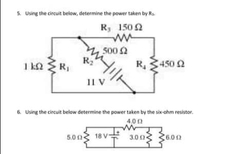 5. Using the circuit below, determine the power taken by Rs.
150 2
R
500 2
R2
1 k2 R,
R, 3450 2
11 V
6. Using the circuit below determine the power taken by the six-ohm resistor.
4.00
5.0 0
18 V 3.0 o3 36.02
