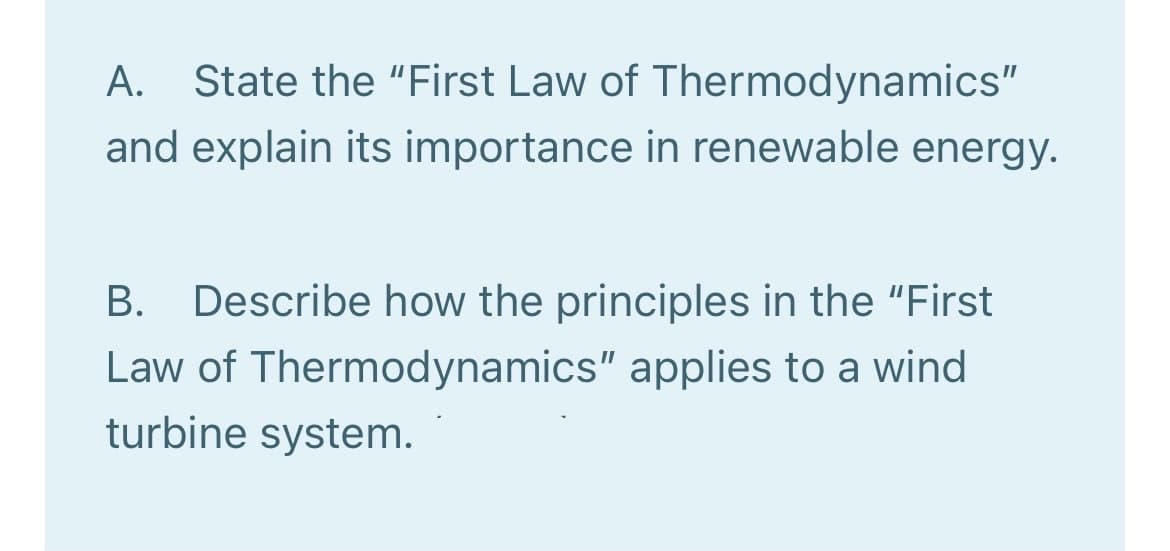 A.
State the "First Law of Thermodynamics"
and explain its importance in renewable energy.
B. Describe how the principles in the "First
Law of Thermodynamics" applies to a wind
turbine system.
