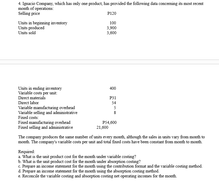 4. Ignacio Company, which has only one product, has provided the following data concerning its most recent
month of operations:
Selling price
P120
Units in beginning inventory
Units produced
Units sold
100
3,900
3,600
Units in ending inventory
Variable costs per unit:
400
Direct materials
P31
Direct labor
54
Variable manufacturing overhead
Variable selling and administrative
Fixed costs:
Fixed manufacturing overhead
Fixed selling and administrative
5
8
P54,600
21,600
The company produces the same number of units every month, although the sales in units vary from month to
month. The company's variable costs per unit and total fixed costs have been constant from month to month.
Required:
a. What is the unit product cost for the month under variable costing?
b. What is the unit product cost for the month under absorption costing?
c. Prepare an income statement for the month using the contribution format and the variable costing method.
d. Prepare an income statement for the month using the absorption costing method.
e. Reconcile the variable costing and absorption costing net operating incomes for the month.
