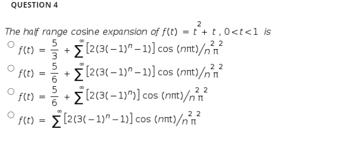 QUESTION 4
2
The half range cosine expansion of f(t) =t +t,0<t<1 is
5
+
3
2 2
f(t)
5[2(3(– 1)" – 1)] cos (nnt)/nín
22
f(t)
[2(3(-1)" – 1)] cos (nt)/n
|
22
f(t)
[2(3(– 1)")] cos (nnt)/n´n
2 2
f(t) = > [2(3(–1)" – 1)] cos (nnt)/n t
