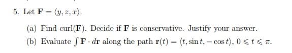 5. Let F = (y, z, r).
(a) Find curl(F). Decide if F is conservative. Justify your answer.
(b) Evaluate S F - dr along the path r(t) = (t, sin t, – cos t), 0 <t < T.

