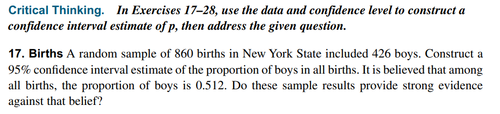 Critical Thinking. In Exercises 17–28, use the data and confidence level to construct a
confidence interval estimate of p, then address the given question.
17. Births A random sample of 860 births in New York State included 426 boys. Construct a
95% confidence interval estimate of the proportion of boys in all births. It is believed that among
all births, the proportion of boys is 0.512. Do these sample results provide strong evidence
against that belief?
