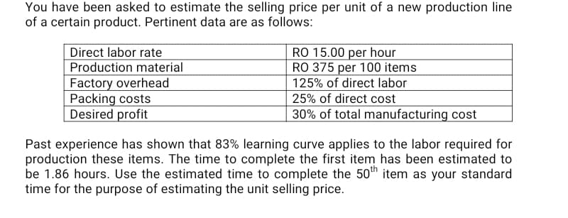 You have been asked to estimate the selling price per unit of a new production line
of a certain product. Pertinent data are as follows:
Direct labor rate
Production material
Factory overhead
Packing costs
Desired profit
RO 15.00 per hour
RO 375 per 100 items
125% of direct labor
25% of direct cost
30% of total manufacturing cost
Past experience has shown that 83% learning curve applies to the labor required for
production these items. The time to complete the first item has been estimated to
be 1.86 hours. Use the estimated time to complete the 50h item as your standard
time for the purpose of estimating the unit selling price.
