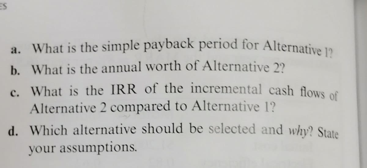 a. What is the simple payback period for Alternative 1?
ES
b. What is the annual worth of Alternative 2?
c. What is the IRR of the incremental cash flows of
Alternative 2 compared to Alternative 1?
d. Which alternative should be selected and why? State
your assumptions.
