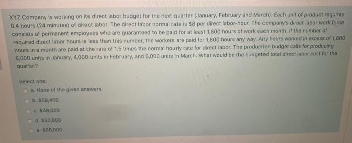 XYZ Company is working on its direct labor budget for the next quarter (January, February and March). Each unit of product requires
0.4 hours (24 minutes) of direct labor. The direct labor normal rate is $8 per direct labor-hour. The company's direct labor work force
consists of permanent employees who are guaranteed to be paid for at least 1,800 hours of work each month. Ir the number of
required direct labor hours is less than this number, the workers are paid for 1,800 hours any way. Any hours worked in excess of 1,800
hours in a month are paid at the rate of 1.5 times the normal hourly rate for direct labor. The production budget calls for producing
5,000 units in January, 4,000 units in February, and 6,000 units in March. What would be the budgeted total direct labor cost for the
quarter?
Select one:
a. None of the given answers
b. $59,400
c. $48,000
d. $52,800
e $66,000
