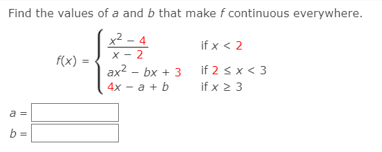 Find the values of a and b that make f continuous everywhere.
x² – 4
X - 2
ax2 – bx + 3
4х — а + b
if x < 2
f(x)
if 2 < x < 3
if x 2 3
a =
b =
