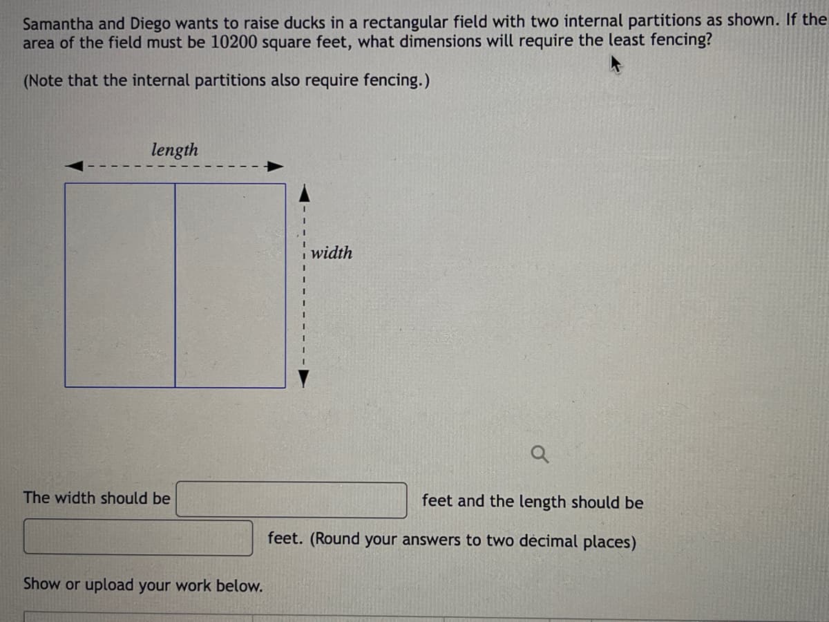 Samantha and Diego wants to raise ducks in a rectangular field with two internal partitions as shown. If the
area of the field must be 10200 square feet, what dimensions will require the least fencing?
(Note that the internal partitions also require fencing.)
length
width
The width should be
feet and the length should be
feet. (Round your answers to two decimal places)
Show or upload your work below.
