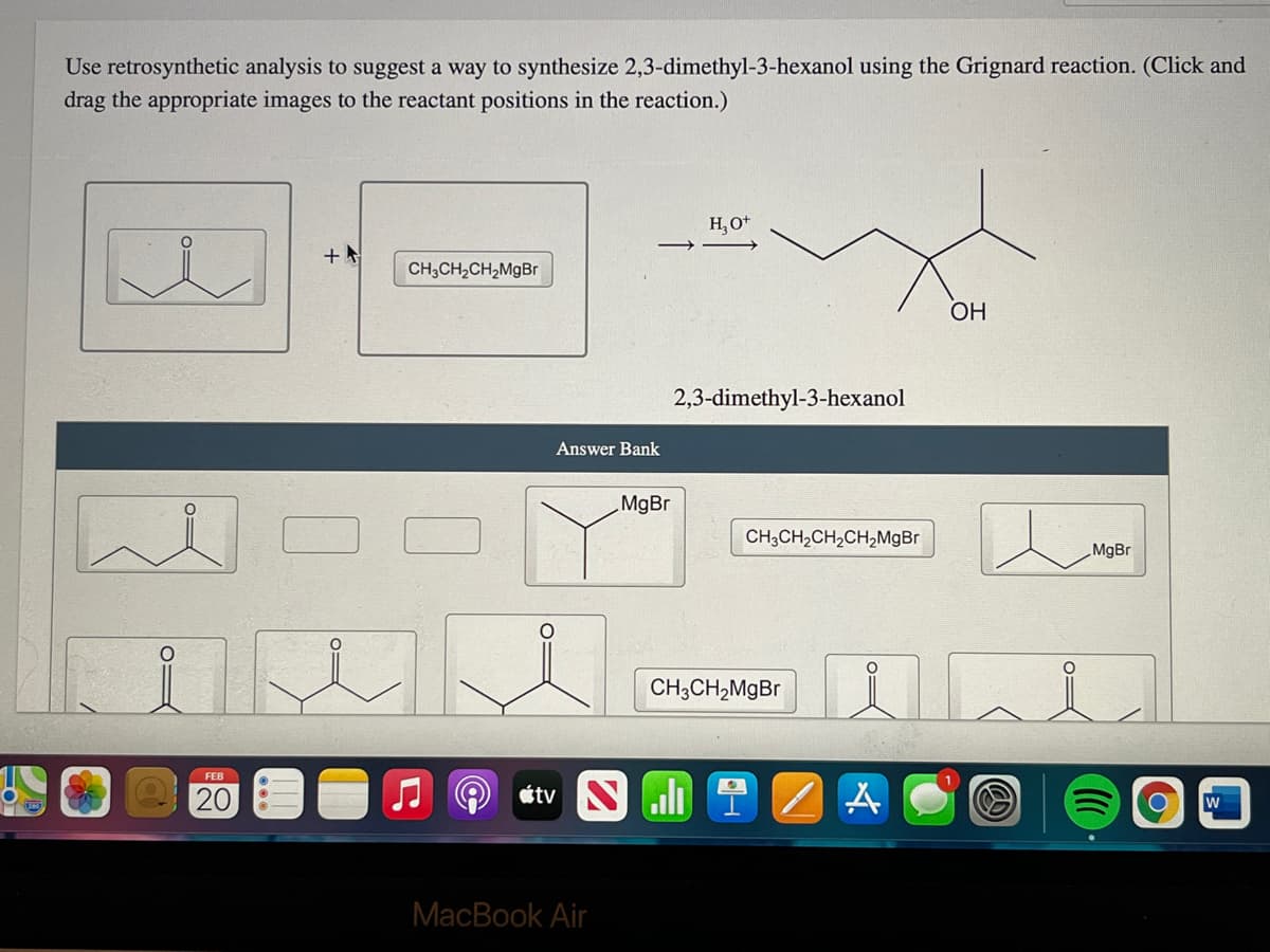 Use retrosynthetic analysis to suggest a way to synthesize 2,3-dimethyl-3-hexanol using the Grignard reaction. (Click and
drag the appropriate images to the reactant positions in the reaction.)
H, O*
+
CH,CH2CH,MgBr
OH
2,3-dimethyl-3-hexanol
Answer Bank
MgBr
CH;CH,CH,CH,MgBr
MgBr
CH;CH,MgBr
FEB
20
étv S li ? Z A
W
MacBook Air
O

