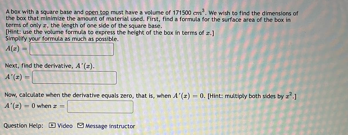 A box with a square base and open top must have a volume of 171500 cm. We wish to find the dimensions of
the box that minimize the amount of material used. First, find a formula for the surface area of the box in
terms of only x, the length of one side of the square base.
[Hint: use the volume formula to express the height of the box in terms of x.]
Simplify your formula as much as possible.
A(x) =
Next, find the derivative, A'().
A' (x) =
Now, calculate when the derivative equals zero, that is, when A'(x) = 0. [Hint: multiply both sides by xʻ.]
A'(x) = 0 when x =
Question Help: D Video M Message instructor
