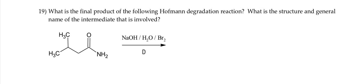 19) What is the final product of the following Hofmann degradation reaction? What is the structure and general
name of the intermediate that is involved?
H3C
NaOH / H,O / Br,
H3C
`NH2
