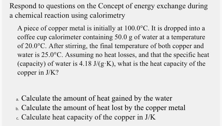 Respond to questions on the Concept of energy exchange during
a chemical reaction using calorimetry
A piece of copper metal is initially at 100.0°C. It is dropped into a
coffee cup calorimeter containing 50.0 g of water at a temperature
of 20.0°C. After stirring, the final temperature of both copper and
water is 25.0°C. Assuming no heat losses, and that the specific heat
(capacity) of water is 4.18 J/(g-K), what is the heat capacity of the
copper in J/K?
a. Calculate the amount of heat gained by the water
b. Calculate the amount of heat lost by the copper metal
c. Calculate heat capacity of the copper in J/K
