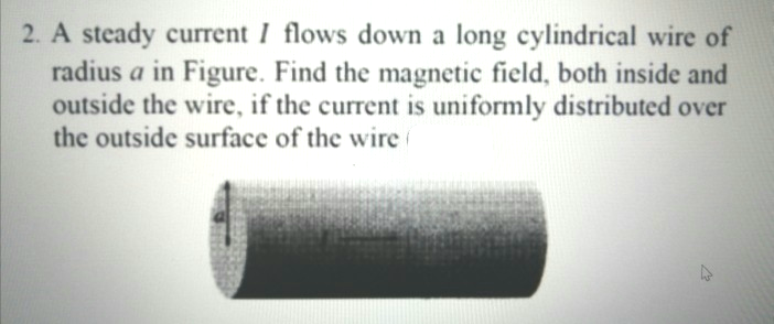 2. A steady current I flows down a long cylindrical wire of
radius a in Figure. Find the magnetic field, both inside and
outside the wire, if the current is uniformly distributed over
the outside surface of the wire
