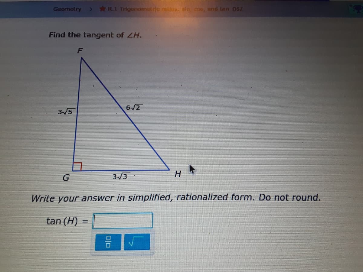 Geornetry
*R.1 Trigonometrje netlos sin cos, and tan D5Z
Find the tangent of LH.
6/2
3/5
G
3/3
H
Write your answer in simplified, rationalized form. Do not round.
tan (H)
미□
