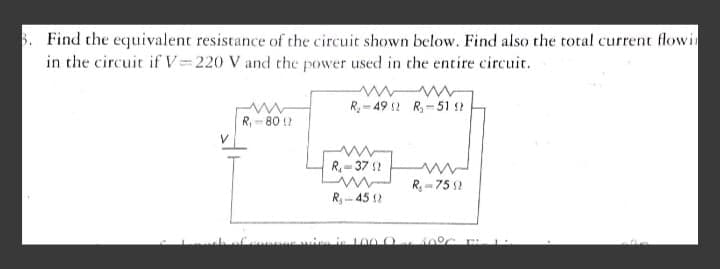 5. Find the equivalent resistance of the circuit shown below. Find also the total current flowin
in the circuit if V=220 V and the power used in the entire circuit.
R= 49 2 R,-51 ?
R, - 80 !?
R= 37 ?
R, - 75 2
R- 45 2
in 100 O

