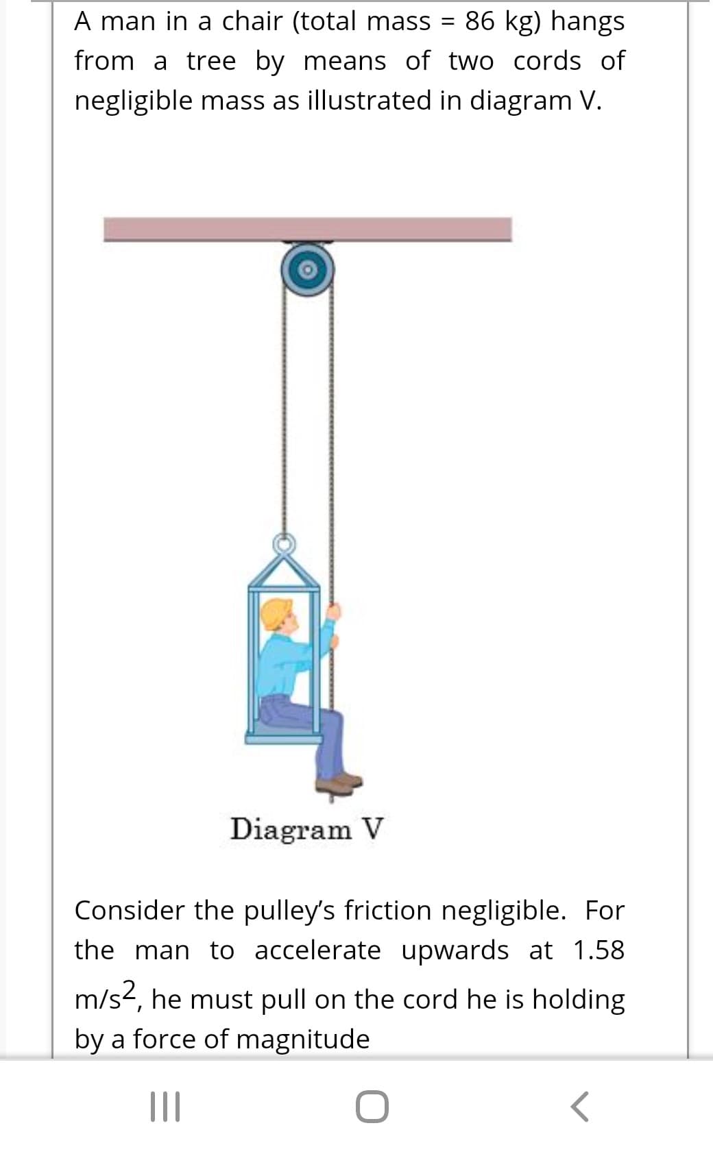 A man in a chair (total mass
86 kg) hangs
%3D
from a tree by means of two cords of
negligible mass as illustrated in diagram V.
Diagram V
Consider the pulley's friction negligible. For
the man to accelerate upwards at 1.58
m/s2, he must pull on the cord he is holding
by a force of magnitude
