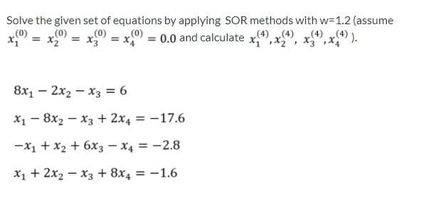 Solve the given set of equations by applying SOR methods with w=1.2 (assume
(4) „(4) ).
x0 = x = 0.0 and calculate x,", x", x", x
(0)
(0)
(0)
„(4) (4)
8x1 – 2x2 – x3 = 6
X1 - 8x2 - x3 + 2x4 = -17.6
|
-X1 + x2 + 6x3 – X4 = -2.8
X1 + 2x2 - x3 + 8x4 = -1.6

