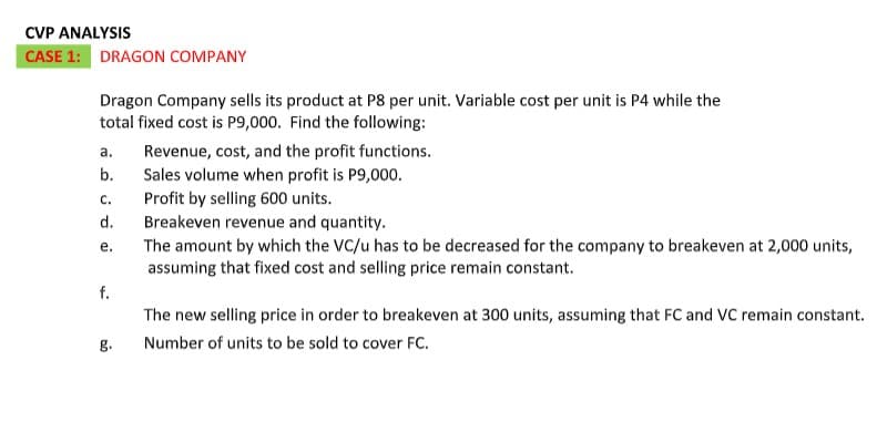 CVP ANALYSIS
CASE 1: DRAGON COMPANY
Dragon Company sells its product at P8 per unit. Variable cost per unit is P4 while the
total fixed cost is P9,000. Find the following:
a.
Revenue, cost, and the profit functions.
b.
Sales volume when profit is P9,000.
Profit by selling 600 units.
Breakeven revenue and quantity.
The amount by which the VC/u has to be decreased for the company to breakeven at 2,000 units,
assuming that fixed cost and selling price remain constant.
C.
d.
е.
f.
The new selling price in order to breakeven at 300 units, assuming that FC and VC remain constant.
g.
Number of units to be sold to cover FC.
