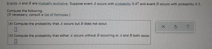 Events A and B are mutually exclusive. Suppose eventA occurs with probability 0.47 and event B occurs with probability 0.3.
Compute the following.
(If necessary, consult a list of formulas.)
(a) Compute the probability that A occurs but B does not occur.
(b) Compute the probability that either A occurs without B occurring or A and B both occur.
