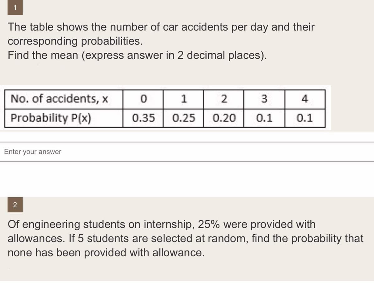 1
The table shows the number of car accidents per day and their
corresponding probabilities.
Find the mean (express answer in 2 decimal places).
No. of accidents, x
1
2
3
4
Probability P(x)
0.35
0.25
0.20
0.1
0.1
Enter your answer
Of engineering students on internship, 25% were provided with
allowances. If 5 students are selected at random, find the probability that
none has been provided with allowance.

