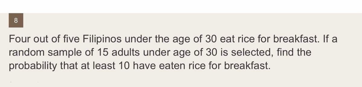 8
Four out of five Filipinos under the age of 30 eat rice for breakfast. If a
random sample of 15 adults under age of 30 is selected, find the
probability that at least 10 have eaten rice for breakfast.

