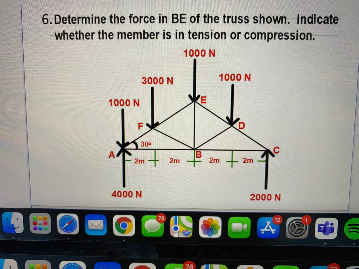 6. Determine the force in BE of the truss shown. Indicate
whether the member is in tension or compression.
1000 N
3000 N
1000 N
KE
1000 N
F
300
2m
2m
2m
2m
4000 N
2000 N
78
12
280
78

