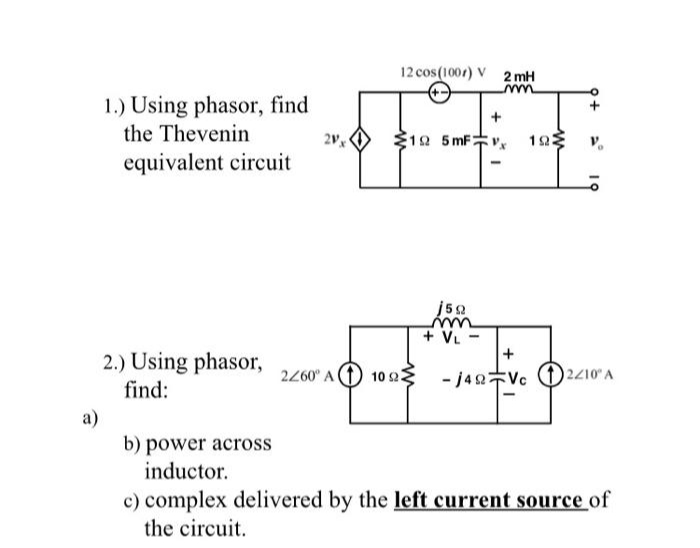 a)
1.) Using phasor, find
the Thevenin
equivalent circuit
2.) Using phasor,
find:
2Vx
12 cos (1007) V 2mH
mm
19 5mFx
2260 A 10 222
j50
+ VL
-
+
-1422 Vc
ΤΩΣ
2210° A
b) power across
inductor.
c) complex delivered by the left current source of
the circuit.