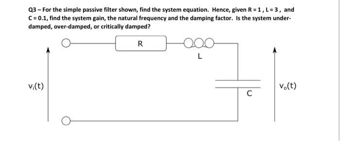 Q3 - For the simple passive filter shown, find the system equation. Hence, given R = 1, L = 3, and
C = 0.1, find the system gain, the natural frequency and the damping factor. Is the system under-
damped, over-damped, or critically damped?
R
v₁(t)
L
C
vo(t)
