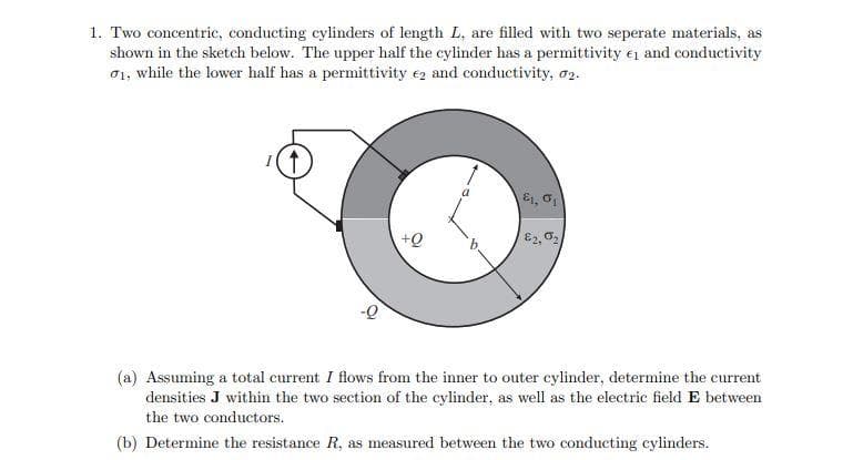 1. Two concentric, conducting cylinders of length L, are filled with two seperate materials, as
shown in the sketch below. The upper half the cylinder has a permittivity 1 and conductivity
01, while the lower half has a permittivity 2 and conductivity, 2.
↑
&1, 01
82,0₂
(a) Assuming a total current I flows from the inner to outer cylinder, determine the current
densities J within the two section of the cylinder, as well as the electric field E between
the two conductors.
(b) Determine the resistance R, as measured between the two conducting cylinders.