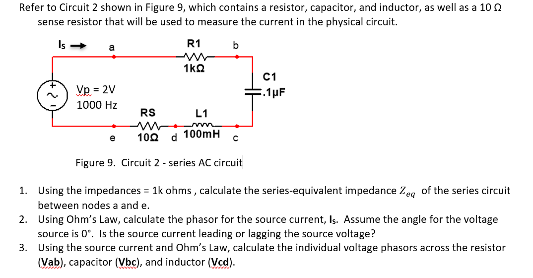 Refer to Circuit 2 shown in Figure 9, which contains a resistor, capacitor, and inductor, as well as a 10
sense resistor that will be used to measure the current in the physical circuit.
Is →
a
Vp = 2V
1000 Hz
RS
R1
ww
1kQ
b
L1
102
e
100mH
d
Figure 9. Circuit 2 - series AC circuit
C
C1
E.1 μF
1.
Using the impedances = 1k ohms, calculate the series-equivalent impedance Zea of the series circuit
between nodes a and e.
2.
Using Ohm's Law, calculate the phasor for the source current, Is. Assume the angle for the voltage
source is 0°. Is the source current leading or lagging the source voltage?
3.
Using the source current and Ohm's Law, calculate the individual voltage phasors across the resistor
(Vab), capacitor (Vbc), and inductor (Vcd).