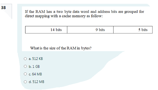 38
If the RAM has a two byte data word and address bits are grouped for
direct mapping with a cache memory as follow:
14 bits
9 bits
5 bits
What is the size of the RAM in bytes?
O a. 512 KB
O b. 1 GB
O c. 64 MB
O d. 512 MB
