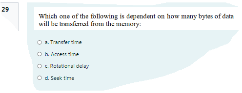 29
Which one of the following is dependent on how many bytes of data
will be transferred from the memory:
O a. Transfer time
O b. Access time
O . Rotational delay
O d. Seek time
