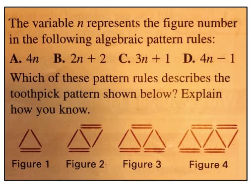 The variable n represents the figure number
in the following algebraic pattern rules:
A. 4n B. 2n + 2 C. 3n+ 1 D. 4n - 1
Which of these pattern rules describes the
toothpick pattern shown below? Explain
how you know.
Figure 1
Figure 2
Figure 3
Figure 4