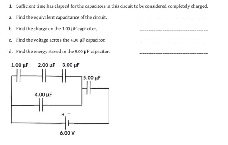 1. Sufficient time has elapsed for the capacitors in this circuit to be considered completely charged.
a. Find the equivalent capacitance of the circuit.
b. Find the charge on the 1.00 μF capacitor.
c. Find the voltage across the 4.00 μF capacitor.
d. Find the energy stored in the 5.00μF capacitor.
1.00 μF
2.00 μF
3.00 μF
5.00 μF
4.00 μF
6.00 V
