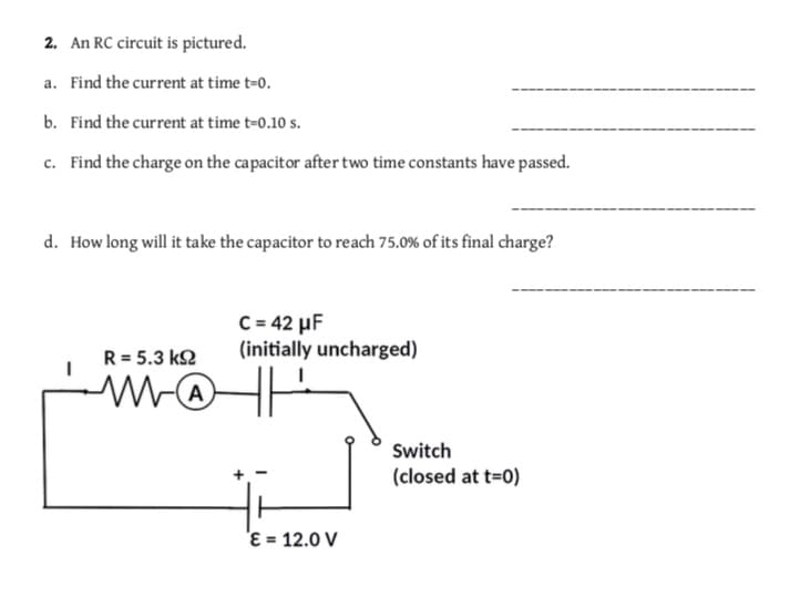 2. An RC circuit is pictured.
a. Find the current at time t-o.
b. Find the current at time t-0.10 s
c. Find the charge on the capacitor after two time constants have passed.
d.
How long will it take the capacitor to reach 75.0% of its final charge?
C 42 HF
R 5.3 ks (initially uncharged)
Switch
(closed at t-o)
