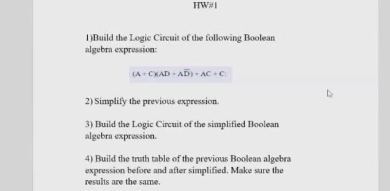 HW#1
)Build the Logic Circuit of the following Boolean
algebra expression:
(A+CXAD AD) AC+ C:
2) Simplify the previous expression.
3) Build the Logic Circuit of the simplified Boolean
algebra expression.
4) Build the truth table of the previous Boolean algebra
expression before and after simplified. Make sure the
results are the same.
