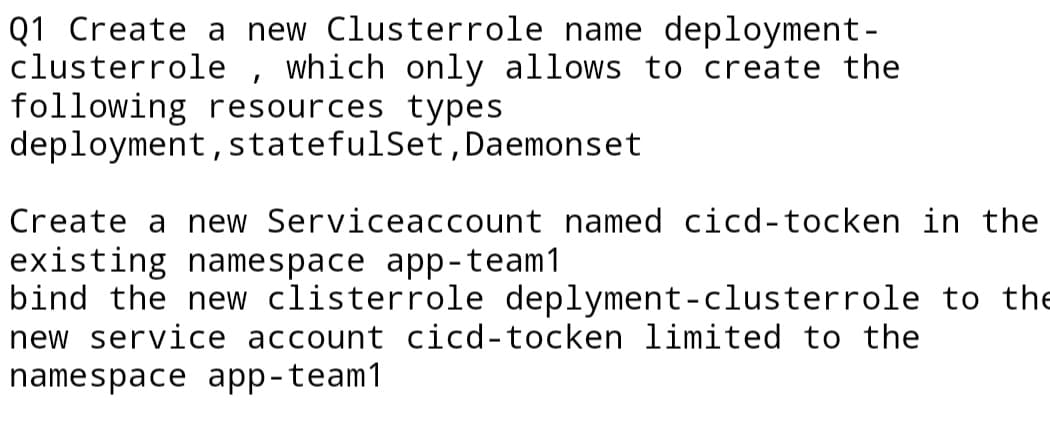 Q1 Create a new Clusterrole name deployment-
clusterrole , which only allows to create the
following resources types
deployment, statefulSet, Daemonset
Create a new Serviceaccount named cicd-tocken in the
existing namespace app-team1
bind the new clisterrole deplyment-clusterrole to the
new service account cicd-tocken limited to the
namespace app-team1
