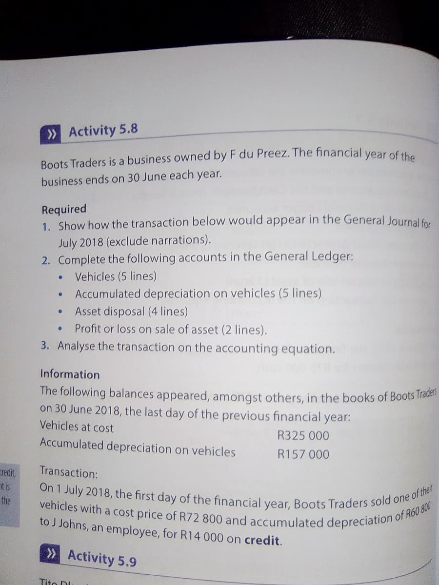 On 1 July 2018, the first day of the financial year, Boots Traders sold one of their
vehicles with a cost price of R72 800 and accumulated depreciation c
»Activity 5.8
Boots Traders is a business owned by F du Preez. The financial year of the
business ends on 30 June each year.
Required
1. Show how the transaction below would appear in the General Journal for
July 2018 (exclude narrations).
2. Complete the following accounts in the General Ledger:
Vehicles (5 lines)
Accumulated depreciation on vehicles (5 lines)
Asset disposal (4 lines)
Profit or loss on sale of asset (2 lines).
3. Analyse the transaction on the accounting equation.
Information
The following balances appeared, amongst others, in the books of Boots Trabe
on 30 June 2018, the last day of the previous financial year:
Vehicles at cost
R325 000
Accumulated depreciation on vehicles
R157 000
Transaction:
redt,
nt is
the
to J Johns, an employee, for R14 000 on credit.
of R60 800
» Activity 5.9
Tito D
