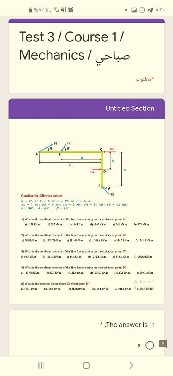 Test 3/ Course 1/
Mechanics / ko
مطلوب
Untitled Section
F1
F2
a
F3
a
F4
D
F5
Consider the following values: -
a - 25 m; b - 5 m; a- 25 m; d -5 m;
F1 - 7 kN; F2 - 8 KN; F3 - 9 kN; F4 - 10. kN; P5 - 11 kN;
a= 30°, e= 60°
B= 30°
1] What is the resultant moment of the five forces acting on the rod about point A?
a) - 158 kN.m
b) 127 kN.m
9146 KN.m d)- 103 KN.m
e) 241 kN.m
)- 171 kN.m
2] What is the resultant moment of the five forces acting on the rod about point B?
a) 98.8 kN.m b)- 291.7 KN.m ) 311.6 kN.m d)- 264.6 kN.m e) 354.2 kN.m
0-242.5 kN.m
3] What is the resultant moment of the five forces acting on the rod about point C?
a) 86.7 kN.m
b) - 141.1 kN.m
e) 146 KN.m d) - 272.1 kN.m e) 174.1 KN.m
f) - 315.3 kN.m
4] What is the resultant moment of the five forces acting on the rod about point D?
a) - 117.8 kN.m
b) 82.7 KN.m ) 121.9 EN.m d)- 259.9 kN.m e) 127.1 KN.m
H 300.1 kN.m
5] What is the moment of the force F2 about point E?
Activate
a) 151.7 kN.m
b) 118.1 kN.am
c) 214.6 kN.m
d) 158.6 kN.m ) 101I ENm n 3213 KNm
*;The answer is [1
a O a
II
>
