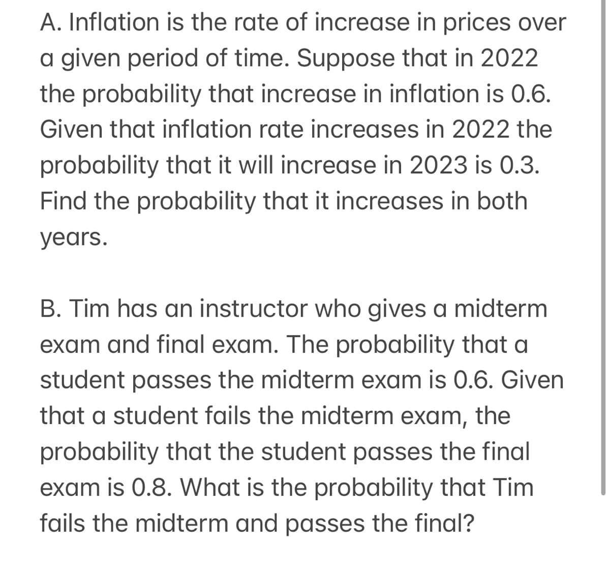 A. Inflation is the rate of increase in prices over
a given period of time. Suppose that in 2022
the probability that increase in inflation is 0.6.
Given that inflation rate increases in 2022 the
probability that it will increase in 2023 is 0.3.
Find the probability that it increases in both
years.
B. Tim has an instructor who gives a midterm
exam and final exam. The probability that a
student passes the midterm exam is 0.6. Given
that a student fails the midterm exam, the
probability that the student passes the final
exam is 0.8. What is the probability that Tim
fails the midterm and passes the final?